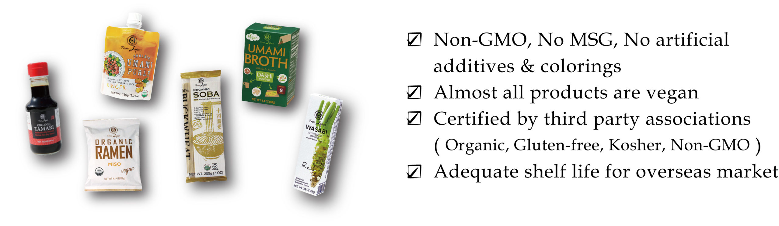 Non-GMO, No MSG, No artificial additives & colorings Almost all products are vegan Certified by third party associations ( Organic, Gluten-free, Kosher, Non-GMO ) Adequate shelf life for overseas market